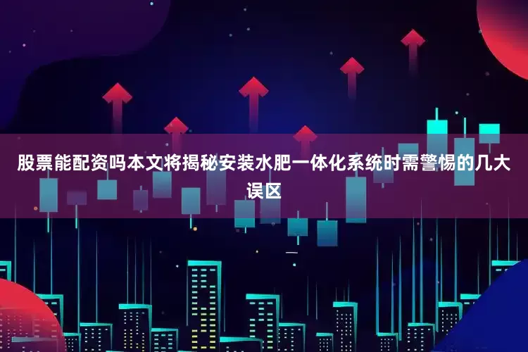 股票能配资吗本文将揭秘安装水肥一体化系统时需警惕的几大误区