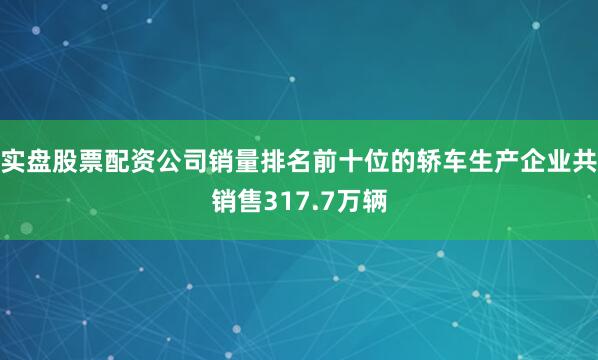 实盘股票配资公司销量排名前十位的轿车生产企业共销售317.7万辆