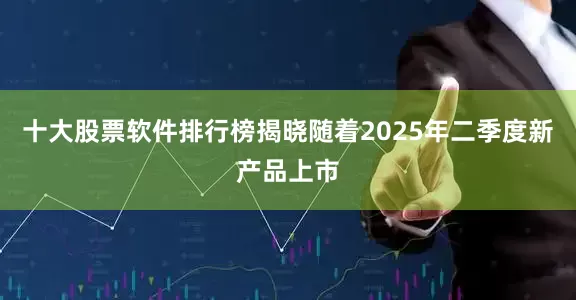 十大股票软件排行榜揭晓随着2025年二季度新产品上市